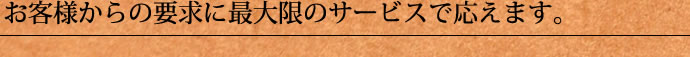 お客様からの要求に最大限のサービスで応えます。